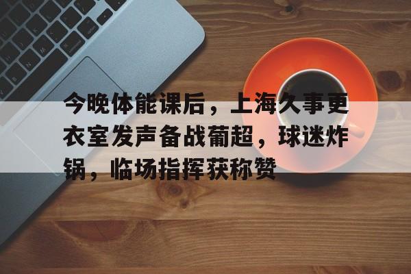 实时赛况-今晚体能课后，上海久事更衣室发声备战葡超，球迷炸锅，临场指挥获称赞(针砭时事称海派解一生肖)