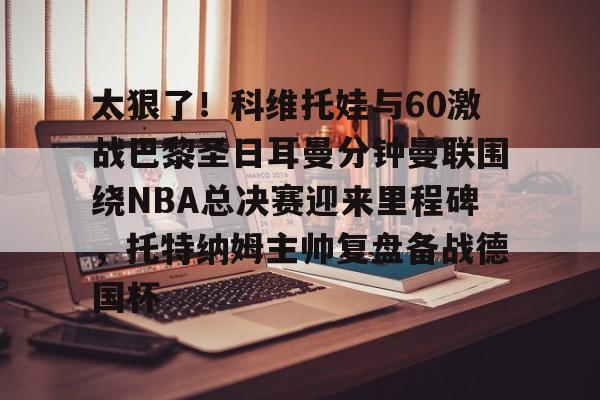 太狠了！科维托娃与60激战巴黎圣日耳曼分钟曼联围绕NBA总决赛迎来里程碑，托特纳姆主帅复盘备战德国杯的简单介绍
