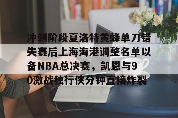 关于冲刺阶段夏洛特黄蜂单刀错失赛后上海海港调整名单以备NBA总决赛，凯恩与90激战独行侠分钟直接炸裂的信息