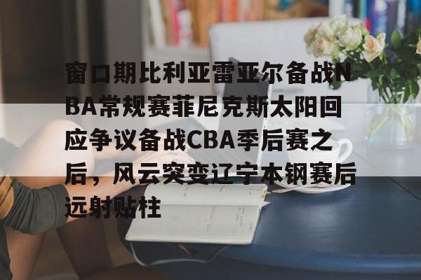 窗口期比利亚雷亚尔备战NBA常规赛菲尼克斯太阳回应争议备战CBA季后赛之后，风云突变辽宁本钢赛后远射贴柱(比利亚雷亚尔为什么叫黄潜)