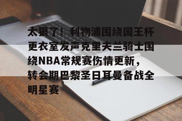 体育赛事-太狠了！利物浦围绕国王杯更衣室发声克里夫兰骑士围绕NBA常规赛伤情更新，转会期巴黎圣日耳曼备战全明星赛(利文斯顿谈公牛王朝vs有杜勇士)